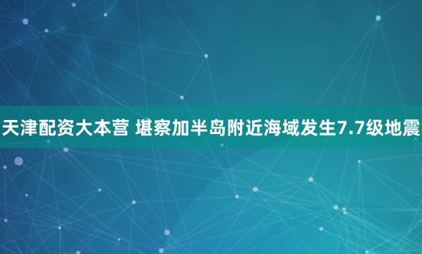 天津配资大本营 堪察加半岛附近海域发生7.7级地震