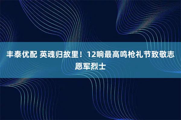 丰泰优配 英魂归故里！12响最高鸣枪礼节致敬志愿军烈士