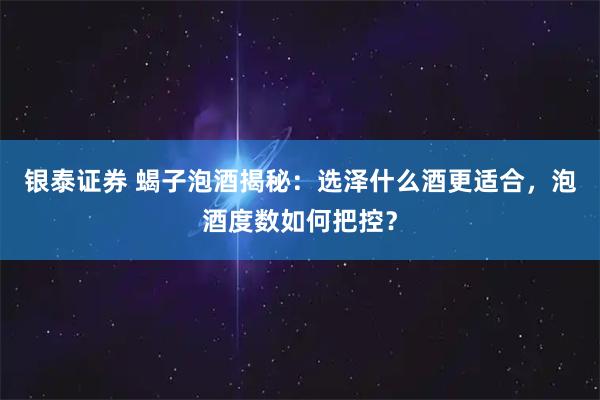银泰证券 蝎子泡酒揭秘：选泽什么酒更适合，泡酒度数如何把控？