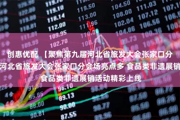 创惠优配 【聚焦第九届河北省旅发大会张家口分会场】第九届河北省旅发大会张家口分会场亮点多 食品类非遗展销活动精彩上线