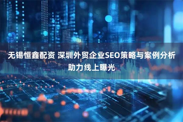 无锡恒鑫配资 深圳外贸企业SEO策略与案例分析助力线上曝光