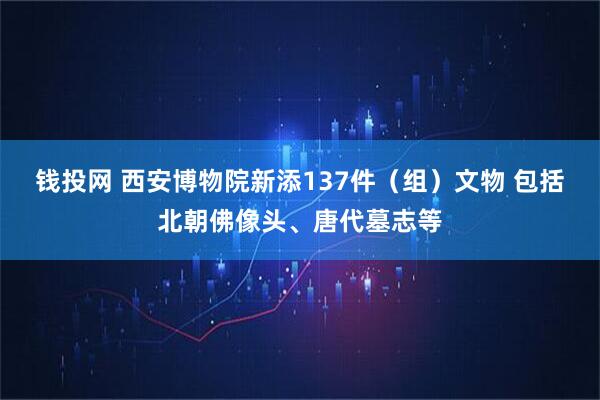 钱投网 西安博物院新添137件（组）文物 包括北朝佛像头、唐代墓志等