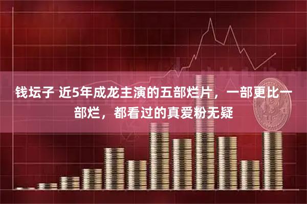 钱坛子 近5年成龙主演的五部烂片，一部更比一部烂，都看过的真爱粉无疑
