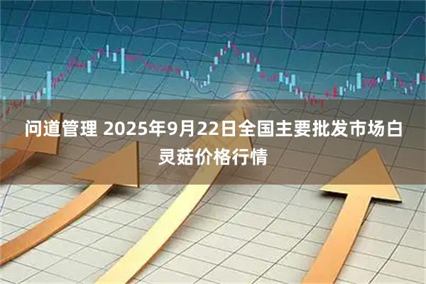 问道管理 2025年9月22日全国主要批发市场白灵菇价格行情