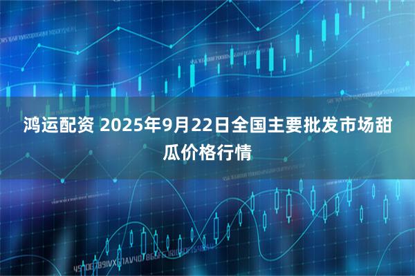鸿运配资 2025年9月22日全国主要批发市场甜瓜价格行情