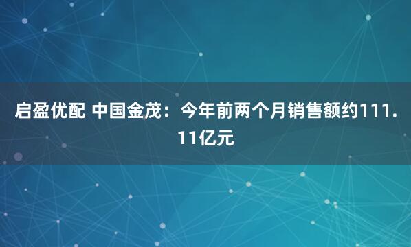 启盈优配 中国金茂：今年前两个月销售额约111.11亿元