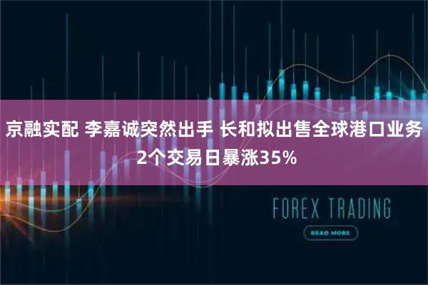 京融实配 李嘉诚突然出手 长和拟出售全球港口业务 2个交易日暴涨35%