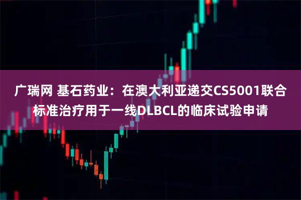 广瑞网 基石药业：在澳大利亚递交CS5001联合标准治疗用于一线DLBCL的临床试验申请