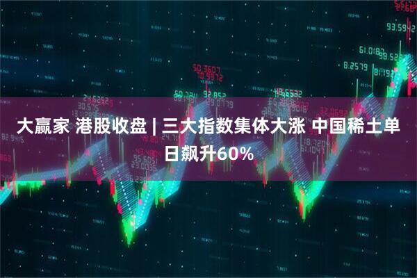 大赢家 港股收盘 | 三大指数集体大涨 中国稀土单日飙升60%