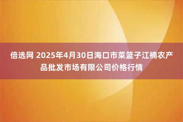 倍选网 2025年4月30日海口市菜篮子江楠农产品批发市场有限公司价格行情