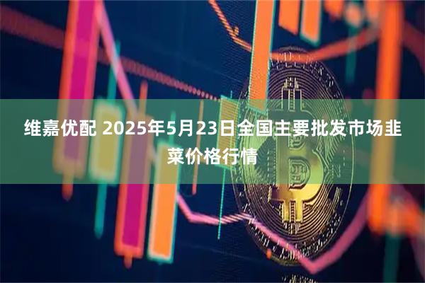 维嘉优配 2025年5月23日全国主要批发市场韭菜价格行情
