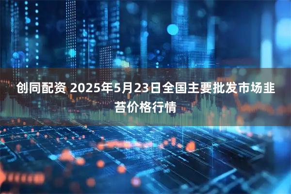 创同配资 2025年5月23日全国主要批发市场韭苔价格行情