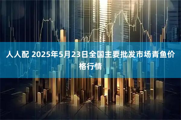 人人配 2025年5月23日全国主要批发市场青鱼价格行情