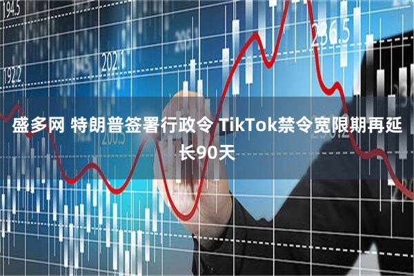 盛多网 特朗普签署行政令 TikTok禁令宽限期再延长90天