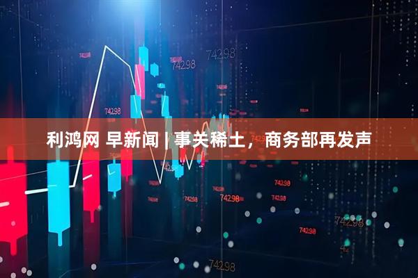 利鸿网 早新闻 | 事关稀土，商务部再发声