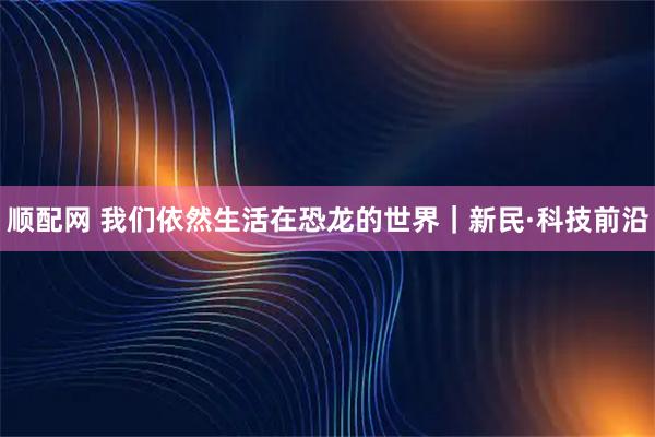顺配网 我们依然生活在恐龙的世界｜新民·科技前沿