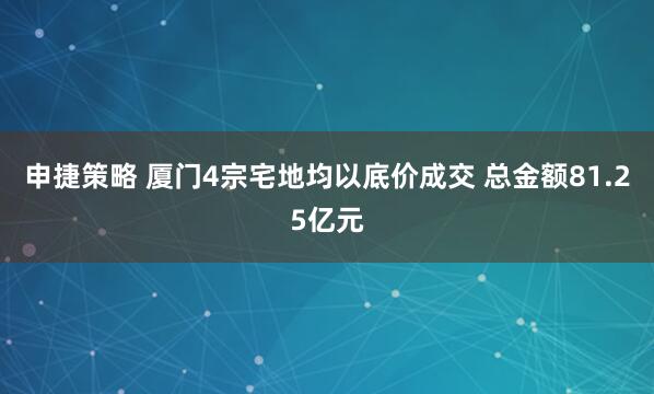 申捷策略 厦门4宗宅地均以底价成交 总金额81.25亿元