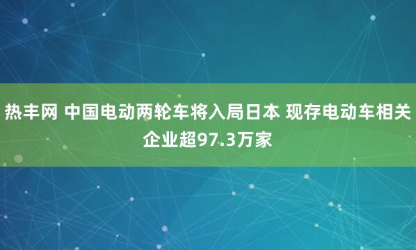 热丰网 中国电动两轮车将入局日本 现存电动车相关企业超97.3万家