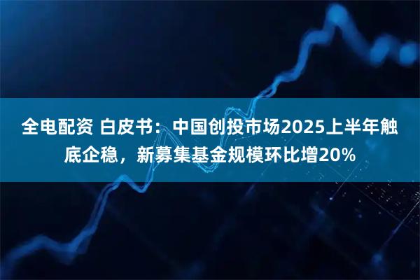 全电配资 白皮书：中国创投市场2025上半年触底企稳，新募集基金规模环比增20%