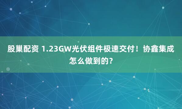 股巢配资 1.23GW光伏组件极速交付！协鑫集成怎么做到的？