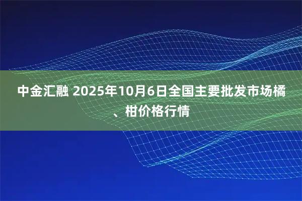 中金汇融 2025年10月6日全国主要批发市场橘、柑价格行情
