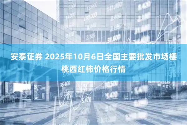 安泰证券 2025年10月6日全国主要批发市场樱桃西红柿价格行情