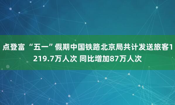 点登富 “五一”假期中国铁路北京局共计发送旅客1219.7万人次 同比增加87万人次