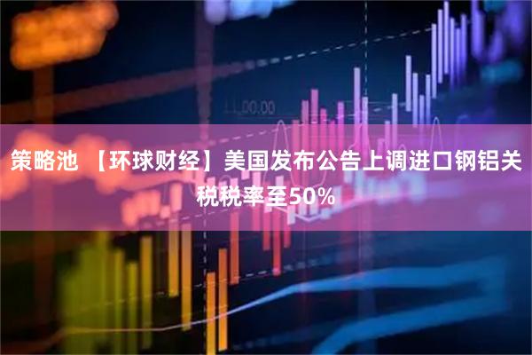策略池 【环球财经】美国发布公告上调进口钢铝关税税率至50%