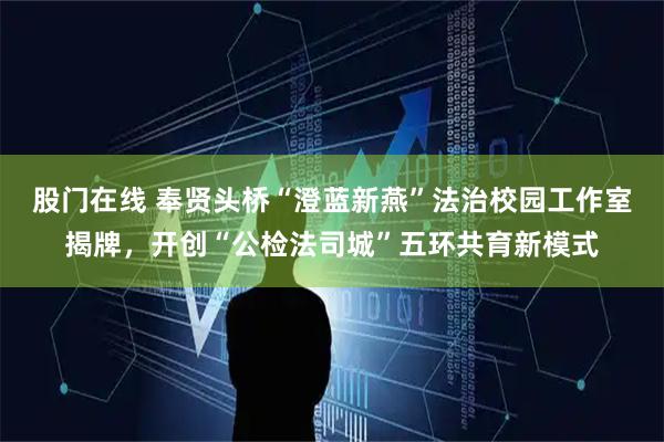 股门在线 奉贤头桥“澄蓝新燕”法治校园工作室揭牌，开创“公检法司城”五环共育新模式