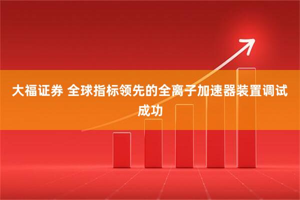 大福证券 全球指标领先的全离子加速器装置调试成功