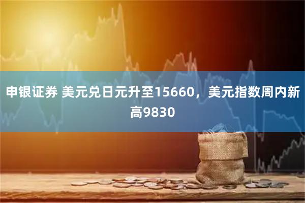 申银证券 美元兑日元升至15660，美元指数周内新高9830