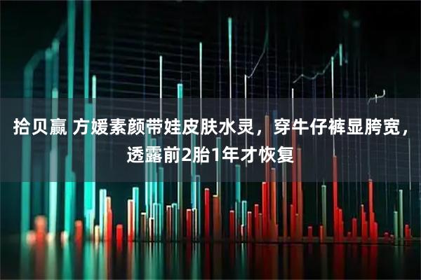 拾贝赢 方媛素颜带娃皮肤水灵，穿牛仔裤显胯宽，透露前2胎1年才恢复