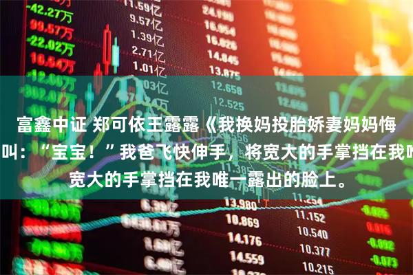 富鑫中证 郑可依王露露《我换妈投胎娇妻妈妈悔不当初》我妈尖叫：“宝宝！”我爸飞快伸手，将宽大的手掌挡在我唯一露出的脸上。