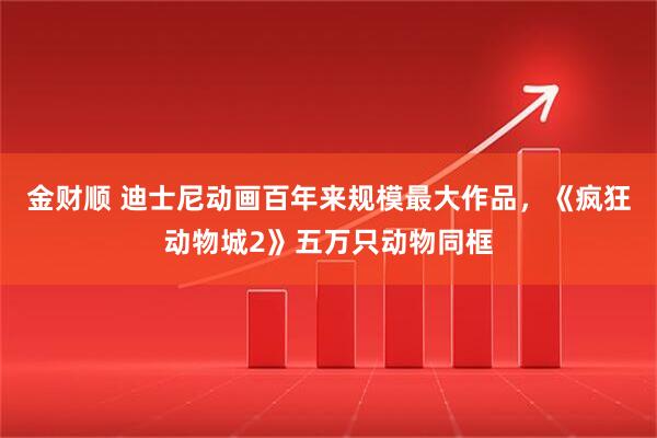 金财顺 迪士尼动画百年来规模最大作品，《疯狂动物城2》五万只动物同框
