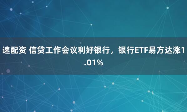 速配资 信贷工作会议利好银行，银行ETF易方达涨1.01%