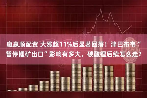 赢赢顺配资 大涨超11%后显著回落！津巴布韦“暂停锂矿出口”影响有多大，碳酸锂后续怎么走？