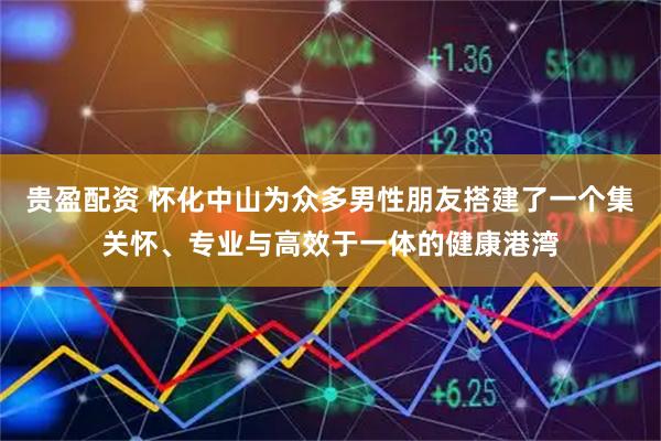 贵盈配资 怀化中山为众多男性朋友搭建了一个集关怀、专业与高效于一体的健康港湾