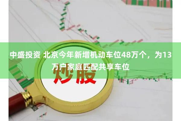 中盛投资 北京今年新增机动车位48万个，为13万户家庭匹配共享车位
