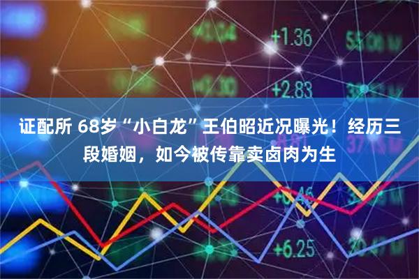 证配所 68岁“小白龙”王伯昭近况曝光！经历三段婚姻，如今被传靠卖卤肉为生