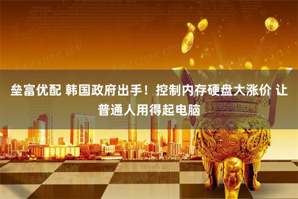 垒富优配 韩国政府出手！控制内存硬盘大涨价 让普通人用得起电脑
