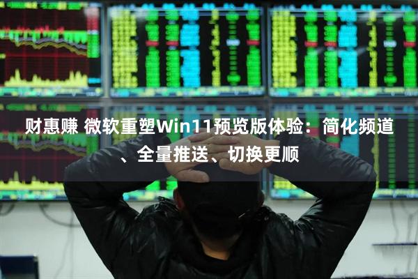 财惠赚 微软重塑Win11预览版体验：简化频道、全量推送、切换更顺