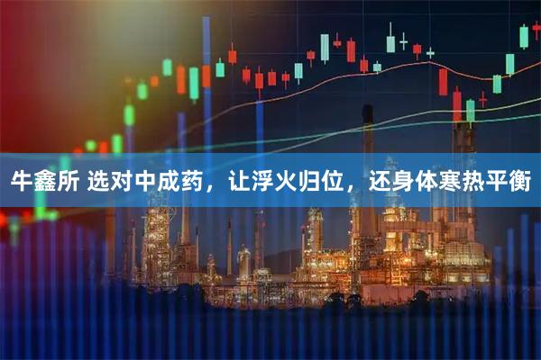 牛鑫所 选对中成药，让浮火归位，还身体寒热平衡