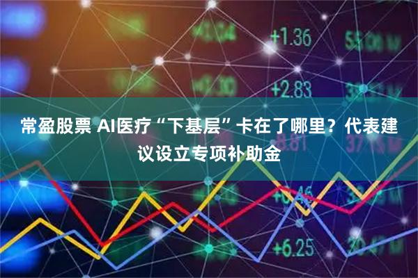 常盈股票 AI医疗“下基层”卡在了哪里？代表建议设立专项补助金