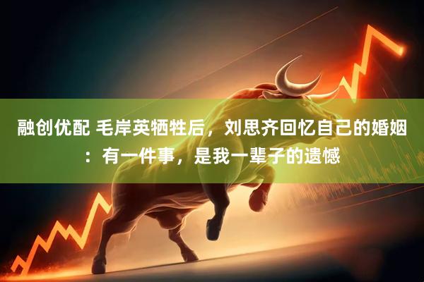 融创优配 毛岸英牺牲后，刘思齐回忆自己的婚姻：有一件事，是我一辈子的遗憾